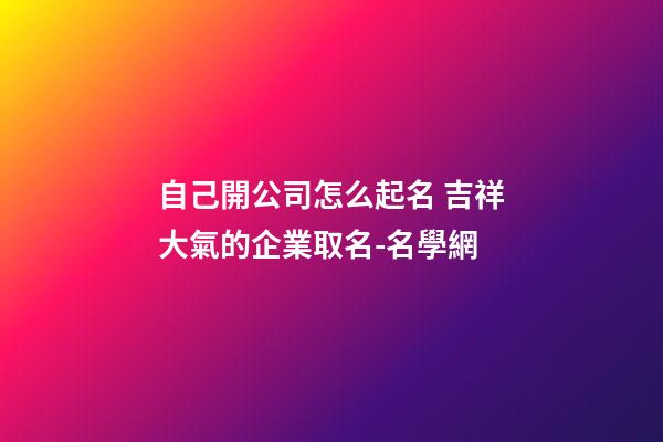 自己開公司怎么起名 吉祥大氣的企業取名-名學網-第1張-公司起名-玄機派